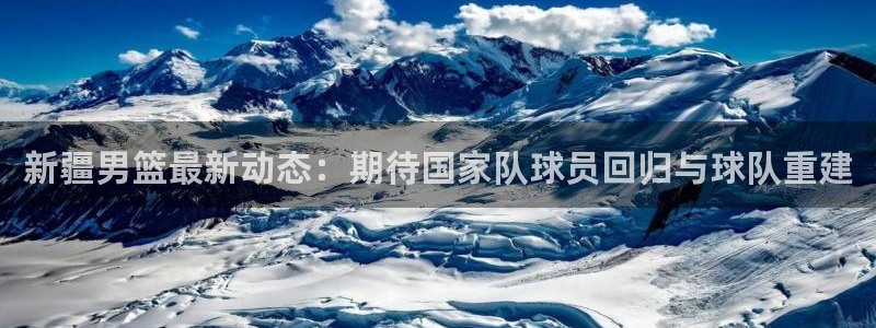 新疆男篮最新动态：期待国家队球员回归与球队重建