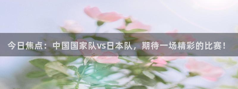 今日焦点：中国国家队vs日本队，期待一场精彩的比赛！